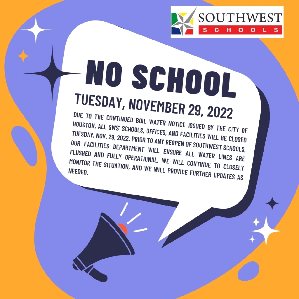 Due to the continued Boil Water Notice issued by the City of Houston, all SWS’ schools, offices, and facilities will be closed Tuesday, Nov. 29, 2022. Prior to any reopen of Southwest Schools, our facilities department will ensure all water lines are flushed and fully operational. We will continue to closely monitor the situation, and we will provide further updates as needed.