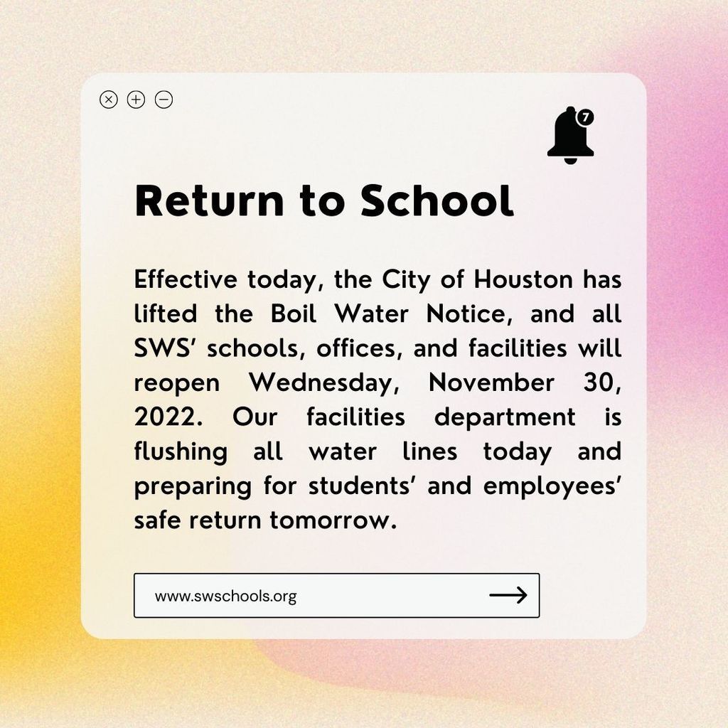Effective today, the City of Houston has lifted the Boil Water Notice, and all SWS’ schools, offices, and facilities will reopen Wednesday, November 30, 2022. Our facilities department is flushing all water lines today and preparing for students’ and employees’ safe return tomorrow. 